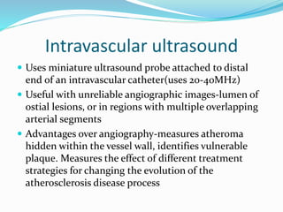 Intravascular ultrasound
 Uses miniature ultrasound probe attached to distal
end of an intravascular catheter(uses 20-40MHz)
 Useful with unreliable angiographic images-lumen of
ostial lesions, or in regions with multiple overlapping
arterial segments
 Advantages over angiography-measures atheroma
hidden within the vessel wall, identifies vulnerable
plaque. Measures the effect of different treatment
strategies for changing the evolution of the
atherosclerosis disease process
 