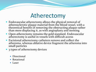Atherectomy
 Endovascular atherectomy allows the physical removal of
atherosclerotic plaque material from the blood vessel, with a
theoretical benefit of removing the obstructing plaque rather
than mere displacing it, as with angioplasty and stenting
 Open atherectomy remains the gold standard. Endovascular
atherectomy is useful in vessels with difficult access
 Excisional atherectomy catheters remove and collect the
atheroma, whereas ablative device fragment the atheroma into
small particles
 3 types of atherectomy devices
 Directional
 Rotational
 Laser
 