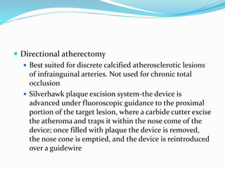  Directional atherectomy
 Best suited for discrete calcified atherosclerotic lesions
of infrainguinal arteries. Not used for chronic total
occlusion
 Silverhawk plaque excision system-the device is
advanced under fluoroscopic guidance to the proximal
portion of the target lesion, where a carbide cutter excise
the atheroma and traps it within the nose come of the
device; once filled with plaque the device is removed,
the nose cone is emptied, and the device is reintroduced
over a guidewire
 