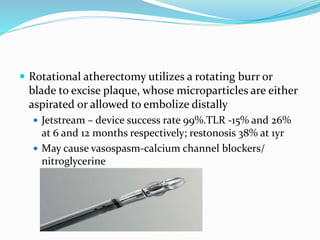  Rotational atherectomy utilizes a rotating burr or
blade to excise plaque, whose microparticles are either
aspirated or allowed to embolize distally
 Jetstream – device success rate 99%.TLR -15% and 26%
at 6 and 12 months respectively; restonosis 38% at 1yr
 May cause vasospasm-calcium channel blockers/
nitroglycerine
 