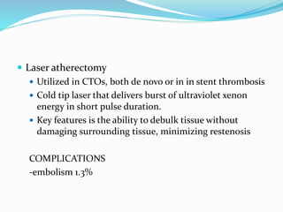  Laser atherectomy
 Utilized in CTOs, both de novo or in in stent thrombosis
 Cold tip laser that delivers burst of ultraviolet xenon
energy in short pulse duration.
 Key features is the ability to debulk tissue without
damaging surrounding tissue, minimizing restenosis
COMPLICATIONS
-embolism 1.3%
 