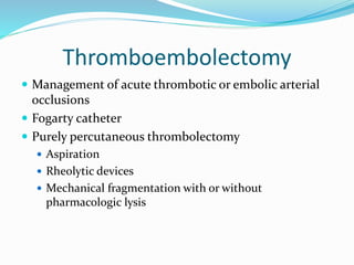 Thromboembolectomy
 Management of acute thrombotic or embolic arterial
occlusions
 Fogarty catheter
 Purely percutaneous thrombolectomy
 Aspiration
 Rheolytic devices
 Mechanical fragmentation with or without
pharmacologic lysis
 