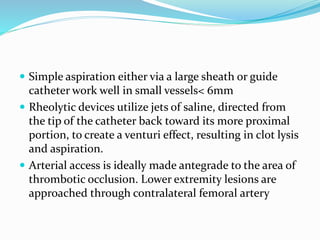  Simple aspiration either via a large sheath or guide
catheter work well in small vessels< 6mm
 Rheolytic devices utilize jets of saline, directed from
the tip of the catheter back toward its more proximal
portion, to create a venturi effect, resulting in clot lysis
and aspiration.
 Arterial access is ideally made antegrade to the area of
thrombotic occlusion. Lower extremity lesions are
approached through contralateral femoral artery
 