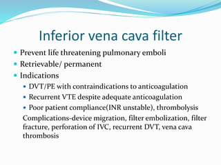 Inferior vena cava filter
 Prevent life threatening pulmonary emboli
 Retrievable/ permanent
 Indications
 DVT/PE with contraindications to anticoagulation
 Recurrent VTE despite adequate anticoagulation
 Poor patient compliance(INR unstable), thrombolysis
Complications-device migration, filter embolization, filter
fracture, perforation of IVC, recurrent DVT, vena cava
thrombosis
 