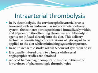 Intraarterial thrombolysis
 In IA thrombolysis, the cervicocephalic arterial tree is
traversed with an endovascular microcatheter delivery
system, the catheter port is positioned immediately within
and adjacent to the offending thrombus, and fibrinolytic
agents are infused directly into the clot. This delivery
technique permits high concentrations of lytic agent to be
applied to the clot while minimizing systemic exposure.
 In acute ischaemic stroke within 6 hours of symptom onset
 It is usually infused over 1 to 2 hours while serial
angiographic studies are obtained
 reduced hemorrhagic complications (due to the use of
lower doses of pharmacologic thrombolytics
 