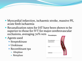  Myocardial infarction, ischaemic stroke, massive PE,
acute limb ischaemia
 Recanalization rates for IAT have been shown to be
superior to those for IVT for major cerebrovascular
occlusions, averaging 70% versus 34%
 Agents used
 Streptokinase
 Urokinase
 Recombinant tpa
 Alteplase
 Reteplase
 