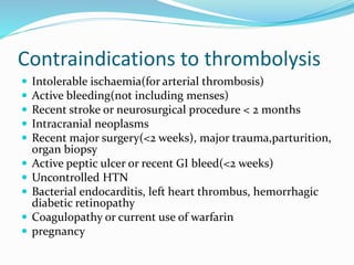 Contraindications to thrombolysis
 Intolerable ischaemia(for arterial thrombosis)
 Active bleeding(not including menses)
 Recent stroke or neurosurgical procedure < 2 months
 Intracranial neoplasms
 Recent major surgery(<2 weeks), major trauma,parturition,
organ biopsy
 Active peptic ulcer or recent GI bleed(<2 weeks)
 Uncontrolled HTN
 Bacterial endocarditis, left heart thrombus, hemorrhagic
diabetic retinopathy
 Coagulopathy or current use of warfarin
 pregnancy
 