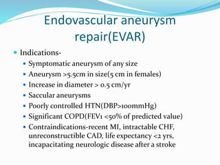 Endovascular aneurysm
repair(EVAR)
 Indications-
 Symptomatic aneurysm of any size
 Aneurysm >5.5cm in size(5 cm in females)
 Increase in diameter > 0.5 cm/yr
 Saccular aneurysms
 Poorly controlled HTN(DBP>100mmHg)
 Significant COPD(FEV1 <50% of predicted value)
 Contraindications-recent MI, intractable CHF,
unreconstructible CAD, life expectancy <2 yrs,
incapacitating neurologic disease after a stroke
 