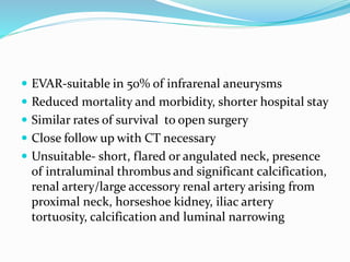  EVAR-suitable in 50% of infrarenal aneurysms
 Reduced mortality and morbidity, shorter hospital stay
 Similar rates of survival to open surgery
 Close follow up with CT necessary
 Unsuitable- short, flared or angulated neck, presence
of intraluminal thrombus and significant calcification,
renal artery/large accessory renal artery arising from
proximal neck, horseshoe kidney, iliac artery
tortuosity, calcification and luminal narrowing
 