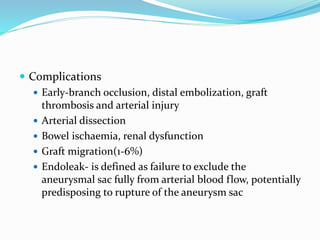  Complications
 Early-branch occlusion, distal embolization, graft
thrombosis and arterial injury
 Arterial dissection
 Bowel ischaemia, renal dysfunction
 Graft migration(1-6%)
 Endoleak- is defined as failure to exclude the
aneurysmal sac fully from arterial blood flow, potentially
predisposing to rupture of the aneurysm sac
 