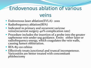 Endovenous ablation of various
veins
 Endovenous laser ablation(EVLA)- 2001
 Radiofrequency ablation(RFA)
 Indicated in primary and recurrent varicose
veins(recurrent surgery-40% complication rate)
 Procedure includes the insertion of a probe into the greater
saphenous vein under usg guidance. Emits either laser or
radiofrequency energy, which coagulates the vein walls,
causing lumen obliteration.
 RFA-85-120 celsius
 Effectively treats junctional and truncal incompetence.
Varicosities are better treated with concomitant
phlebectomy
 