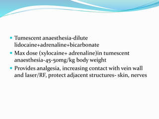  Tumescent anaesthesia-dilute
lidocaine+adrenaline+bicarbonate
 Max dose (xylocaine+ adrenaline)in tumescent
anaesthesia-45-50mg/kg body weight
 Provides analgesia, increasing contact with vein wall
and laser/RF, protect adjacent structures- skin, nerves
 