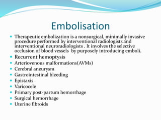Embolisation
 Therapeutic embolization is a nonsurgical, minimally invasive
procedure performed by interventional radiologists and
interventional neuroradiologists . It involves the selective
occlusion of blood vessels by purposely introducing emboli.
 Recurrent hemoptysis
 Arteriovenous malformations(AVMs)
 Cerebral aneurysm
 Gastrointestinal bleeding
 Epistaxis
 Varicocele
 Primary post-partum hemorrhage
 Surgical hemorrhage
 Uterine fibroids
 