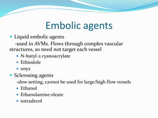 Embolic agents
 Liquid embolic agents
-used in AVMs. Flows through complex vascular
structures, so need not target each vessel
 N-butyl-2 cyanoacrylate
 Ethiodole
 onyx
 Sclerosing agents
-slow setting, cannot be used for large/high flow vessels
 Ethanol
 Ethanolamine oleate
 sotradecol
 
