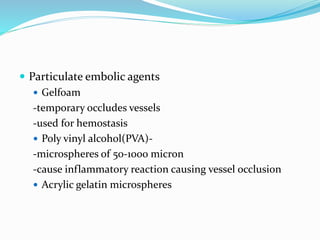  Particulate embolic agents
 Gelfoam
-temporary occludes vessels
-used for hemostasis
 Poly vinyl alcohol(PVA)-
-microspheres of 50-1000 micron
-cause inflammatory reaction causing vessel occlusion
 Acrylic gelatin microspheres
 
