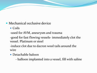  Mechanical occlusive device
 Coils
-used for AVM, aneurysm and trauma
-good for fast flowing vessels- immediately clot the
vessel. Platinum or steel
-induce clot due to dacron wool tails around the
wire
 Detachable baloon
- balloon implanted into a vessel, fill with saline
 