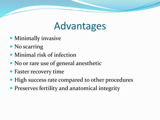 Advantages
 Minimally invasive
 No scarring
 Minimal risk of infection
 No or rare use of general anesthetic
 Faster recovery time
 High success rate compared to other procedures
 Preserves fertility and anatomical integrity
 