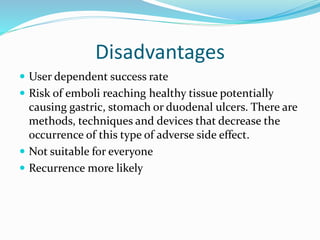 Disadvantages
 User dependent success rate
 Risk of emboli reaching healthy tissue potentially
causing gastric, stomach or duodenal ulcers. There are
methods, techniques and devices that decrease the
occurrence of this type of adverse side effect.
 Not suitable for everyone
 Recurrence more likely
 
