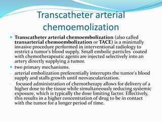 Transcatheter arterial
chemoemolization
 Transcatheter arterial chemoembolization (also called
transarterial chemoembolization or TACE) is a minimally
invasive procedure performed in interventional radiology to
restrict a tumor's blood supply. Small embolic particles coated
with chemotherapeutic agents are injected selectively into an
artery directly supplying a tumor.
 two primary mechanisms.
- arterial embolization preferentially interrupts the tumor's blood
supply and stalls growth until neovascularization.
- focused administration of chemotherapy allows for delivery of a
higher dose to the tissue while simultaneously reducing systemic
exposure, which is typically the dose limiting factor. Effectively,
this results in a higher concentration of drug to be in contact
with the tumor for a longer period of time.
 