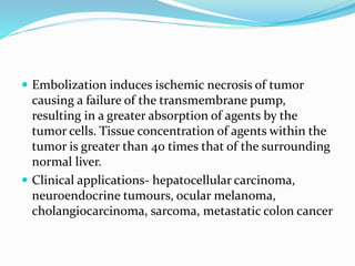  Embolization induces ischemic necrosis of tumor
causing a failure of the transmembrane pump,
resulting in a greater absorption of agents by the
tumor cells. Tissue concentration of agents within the
tumor is greater than 40 times that of the surrounding
normal liver.
 Clinical applications- hepatocellular carcinoma,
neuroendocrine tumours, ocular melanoma,
cholangiocarcinoma, sarcoma, metastatic colon cancer
 