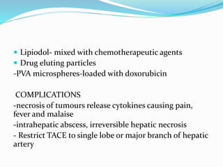  Lipiodol- mixed with chemotherapeutic agents
 Drug eluting particles
-PVA microspheres-loaded with doxorubicin
COMPLICATIONS
-necrosis of tumours release cytokines causing pain,
fever and malaise
-intrahepatic abscess, irreversible hepatic necrosis
- Restrict TACE to single lobe or major branch of hepatic
artery
 