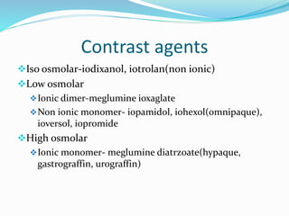 Contrast agents
Iso osmolar-iodixanol, iotrolan(non ionic)
Low osmolar
Ionic dimer-meglumine ioxaglate
Non ionic monomer- iopamidol, iohexol(omnipaque),
ioversol, iopromide
High osmolar
Ionic monomer- meglumine diatrzoate(hypaque,
gastrograffin, urograffin)
 
