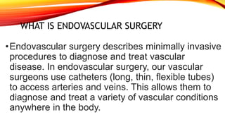 WHAT IS ENDOVASCULAR SURGERY
•Endovascular surgery describes minimally invasive
procedures to diagnose and treat vascular
disease. In endovascular surgery, our vascular
surgeons use catheters (long, thin, flexible tubes)
to access arteries and veins. This allows them to
diagnose and treat a variety of vascular conditions
anywhere in the body.
 