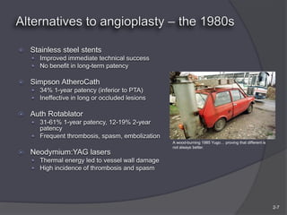    Stainless steel stents
     Improved immediate technical success
     No benefit in long-term patency

   Simpson AtheroCath
     34% 1-year patency (inferior to PTA)
     Ineffective in long or occluded lesions

   Auth Rotablator
     31-61% 1-year patency, 12-19% 2-year
      patency
     Frequent thrombosis, spasm, embolization
                                                 A wood-burning 1985 Yugo… proving that different is
                                                 not always better.
   Neodymium:YAG lasers
     Thermal energy led to vessel wall damage
     High incidence of thrombosis and spasm




                                                                                                       2-7
 