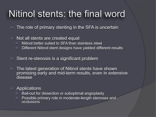    The role of primary stenting in the SFA is uncertain

   Not all stents are created equal
     Nitinol better suited to SFA than stainless steel
     Different Nitinol stent designs have yielded different results


   Stent re-stenosis is a significant problem

   The latest generation of Nitinol stents have shown
    promising early and mid-term results, even in extensive
    disease

   Applications
     Bail-out for dissection or suboptimal angioplasty
     Possible primary role in moderate-length stenoses and
       occlusions
 