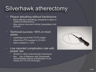    Plaque debulking without barotrauma
       More effective debulking compared to laser or
        rotational atherectomy
       May reduce recurrent intimal hyperplasia (not
        proven)

   Technical success >95% in most
    series
       Learning curve first 15-25 cases
       Adjunctive PTA needed in 25-50%
       Stent needed in <10%

   Low reported complication rate with
    proper use
       Similar to other endovascular techniques
       But… Use of filterwire with SilverHawk
        demonstrated plaque embolization in all
        cases (0.5-10 mm shavings)



                                                        33,60
 