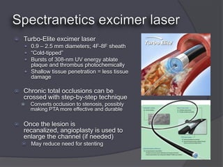    Turbo-Elite excimer laser
     0.9 – 2.5 mm diameters; 4F-8F sheath
     “Cold-tipped”
     Bursts of 308-nm UV energy ablate
      plaque and thrombus photochemically
     Shallow tissue penetration = less tissue
      damage

   Chronic total occlusions can be
    crossed with step-by-step technique
       Converts occlusion to stenosis, possibly
        making PTA more effective and durable

   Once the lesion is
    recanalized, angioplasty is used to
    enlarge the channel (if needed)
     May reduce need for stenting
 