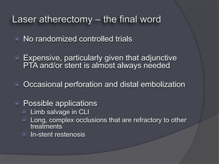    No randomized controlled trials

   Expensive, particularly given that adjunctive
    PTA and/or stent is almost always needed

   Occasional perforation and distal embolization

   Possible applications
     Limb salvage in CLI
     Long, complex occlusions that are refractory to other
      treatments
     In-stent restenosis
 
