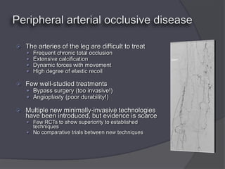    The arteries of the leg are difficult to treat
       Frequent chronic total occlusion
       Extensive calcification
       Dynamic forces with movement
       High degree of elastic recoil

   Few well-studied treatments
     Bypass surgery (too invasive!)
     Angioplasty (poor durability!)

   Multiple new minimally-invasive technologies
    have been introduced, but evidence is scarce
     Few RCTs to show superiority to established
      techniques
     No comparative trials between new techniques
 
