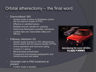    Diamondback 360
       Similar mode of action to Rotablator (which
        did not improve results of PTA)
       Effective in calcified lesions
       Multiple devices needed for upsizing
       Distal slow-flow/spasm possible; hemolysis
       Limited data set; reasonable safety and
        efficacy

   Pathway Jetstream G2
       Similar mode of action to TEC atherectomy
        device (which did not improve results of PTA)
       Active aspiration and front-end cutting
       2 sizes in 1 device
       Minimal distal embolization
       Prospective trial showed angiographic and
        clinical success and safety

   Uncertain role in PAD treatment at
    present
       Further study is awaited
 