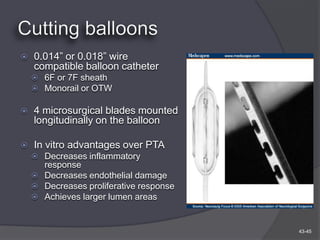    0.014” or 0.018” wire
    compatible balloon catheter
     6F or 7F sheath
     Monorail or OTW

   4 microsurgical blades mounted
    longitudinally on the balloon

   In vitro advantages over PTA
     Decreases inflammatory
      response
     Decreases endothelial damage
     Decreases proliferative response
     Achieves larger lumen areas



                                         43-45
 