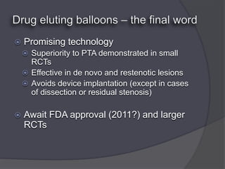    Promising technology
     Superiority to PTA demonstrated in small
      RCTs
     Effective in de novo and restenotic lesions
     Avoids device implantation (except in cases
      of dissection or residual stenosis)

   Await FDA approval (2011?) and larger
    RCTs
 