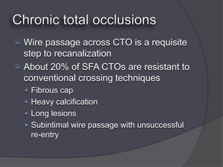  Wire passage across CTO is a requisite
  step to recanalization
 About 20% of SFA CTOs are resistant to
  conventional crossing techniques
     Fibrous cap
     Heavy calcification
     Long lesions
     Subintimal wire passage with unsuccessful
     re-entry
 
