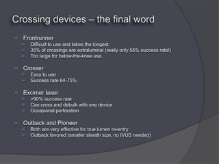    Frontrunner
       Difficult to use and takes the longest.
       35% of crossings are extraluminal (really only 55% success rate!)
       Too large for below-the-knee use.

   Crosser
       Easy to use
       Success rate 64-75%

   Excimer laser
       >90% success rate
       Can cross and debulk with one device
       Occasional perforation

   Outback and Pioneer
       Both are very effective for true lumen re-entry
       Outback favored (smaller sheath size, no IVUS needed)
 