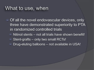    Of all the novel endovascular devices, only
    three have demonstrated superiority to PTA
    in randomized controlled trials
     Nitinol stents – not all trials have shown benefit!
     Stent-grafts – only two small RCTs!
     Drug-eluting balloons – not available in USA!
 