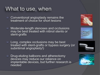    Conventional angioplasty remains the
    treatment of choice for short lesions

   Moderate-length stenoses and occlusions
    may be best treated with nitinol stents or
    stent-grafts

   Long, complex occlusions may be best
    treated with stent-grafts or bypass surgery (or
    subintimal angioplasty!)

   Drug-eluting balloons and atherectomy
    devices may reduce our reliance on
    implantable devices, but further research is
    needed
 