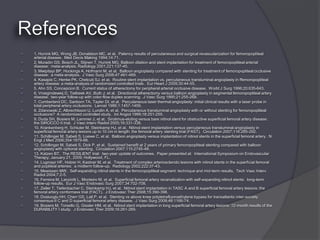    1. Hunink MG, Wong JB, Donaldson MC, et al. Patency results of percutaneous and surgical revascularization for femoropopliteal
    arterial disease. Med Decis Making 1994;14:71.
   2. Muradin GS, Bosch JL, Stijnen T, Hunink MG. Balloon dilation and stent implantation for treatment of femoropopliteal arterial
    disease: meta-analysis. Radiology 2001;221:137-45.
   3. Mwipitayi BP, Hockings A, Hofmann M, et al. Balloon angioplasty compared with stenting for treatment of femoropopliteal occlusive
    disease: a meta-analysis. J Vasc Surg 2008;47:461-469.
   4. Kasapis C, Henke PK, Chetcuti SJ, et al. Routine stent implantation vs. percutaneous transluminal angioplasty in ffemoropopliteal
    artery disease: a meta-analysis of randomized controlled trials. Eur Heart J 2009;30:44-55.
   5. Ahn SS, Concepcion B. Current status of atherectomy for peripheral arterial occlusive disease. World J Surg 1996;20:635-643.
   6. Vroegindeweij D, Tielbeek AV, Buth J, et al. Directional atherectomy versus balloon angioplasty in segmental femoropopliteal artery
    disease: two-year follow-up with color-flow duplex scanning. J Vasc Surg 1995;21:255-268.
   7. Cumberland DC, Sanborn TA, Tayler DI, et al. Percutaneous laser thermal angioplasty: initial clinical results with a laser probe in
    total peripheral artery occlusions. Lancet 1986;1:1457-1459.
   8. Zdanowski Z, Albrechtsson U, Lundin A, et al. Percutaneous transluminal angioplasty with or without stenting for femoropopliteal
    occlusions? A randomized controlled study. Int Angiol 1999;18:251-255.
   9. Duda SH, Bosiers M, Lammer J, et al. Sirolimus-eluting versus bare nitinol stent for obstructive superficial femoral artery disease:
    the SIROCCO II trial. J Vasc Interv Radiol 2005;16:331-338.
   10. Krankenberg H, Schluter M, Steinkamp HJ, et al. Nitinol stent implantation versus percutaneous transluminal angioplasty in
    superficial femoral artery lesions up to 10 cm in length: the femoral artery stenting trial (FAST). Circulation 2007;116:285-292.
   11. Schillinger M, Sabeti S, Loewe C, et al. Balloon angioplasty versus implantation of nitinol stents in the superficial femoral artery. N
    Engl J Med 2006;354:1879-88.
   12. Schillinger M, Sabeti S, Dick P, et al. Sustained benefit at 2 years of primary femoropopliteal stenting compared with balloon
    angioplasty with optional stenting. Circulation 2007;115:2745-49.
   13. Katzen BT. The RESILIENT trial: two-year update of outcomes. Paper presented at: International Symposium on Endovascular
    Therapy; January 21, 2009; Hollywood, FL.
   14. Lugmayr HF, Holzer H, Kastner M, et al. Treatment of complex arteriosclerotic lesions with nitinol stents in the superficial femoral
    and popliteal arteries: a midterm follow-up. Radiology 2002;222:37-43.
   15. Mewissen MW. Self-expanding nitinol stents in the femoropopliteal segment: technique and mid-term results. Tech Vasc Interv
    Radiol 2004;7:2-5.
   16. Ferreira M, Lanziotti L, Monteiro M, et al. Superficial femoral artery recanalization with self-expanding nitinol stents: long-term
    follow-up results. Eur J Vasc Endovasc Surg 2007;34:702-708.
   17. Zeller T, Tiefenbacher C, Steinkamp HJ, et al. Nitinol stent implantation in TASC A and B superficial femoral artery lesions: the
    femoral artery conformexx trial (FACT). J Endovasc Ther 2008;15:390-398.
   18. Dosluoglu HH, Cherr GS, Lall P, et al. Stenting vs above knee polytetrafluoroethylene bypass for transatlantic inter-society
    consensus-II C and D superficial femoral artery disease. J Vasc Surg 2008;48:1166-74.
   19. Bosiers M, Torsello G, Gissler HM, et al. Nitinol stent implantation in long superficial femoral artery lesions: 12-month results of the
    DURABILITY I study. J Endovasc Ther 2009;16:261-269.
 