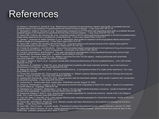    20. Kedora J, Hohmann S, Garrett W, et al. Randomized comparison of percutaneous viabahn stent grafts vs prosthetic femoral-
    popliteal bypass in the treatment of superficial femoral arterial occlusive disease. J Vasc Surg 2007;45:10-16.
   21. McQuade K, Gable D, Hohman S, et al. Randomized comparison of ePTFE/nitinol self-expanding stent graft vs prosthetic femoral-
    popliteal bypass in the treatment of superficial femoral artery occlusive disease. J Vasc Surg 2009;49:109-116.
   22. Saxon RR, Coffman JM, Gooding JM, et al. Long-term results of ePTFE stent-graft versus angioplasty in the femoropopliteal artery:
    single center experience from a prospective, randomized trial. J Vasc Interv Radiol 2003;14:303-311.
   23. Jahnke T, Andresen R, Muller-Hulsbeck S, et al. Hemobahn stent-grafts for treatment of femoropopliteal arterial obstructions:
    midterm results of a prospective trial. J Vasc Interv radiol 2003;14:41-51.
   24. Saxon RR, Coffman JM, Gooding JM and Ponec DJ. Long-term patency and clinical outcome of the viabahn stent-graft for
    femoropopliteal artery obstructions. J Vasc Interv Radiol 2007;18:1341-50.
   25. Fischer M, Schwabe C, and Schulte KL. Value of the hemobahn/viabahn endoprosthesis in the treatment of long chronic lesions of
    the superficial femoral artery: 6 years of experience. J Endovasc Ther 2006;13:281-290.fa
   26. Farraj N, Srivastava A, and Pershad A. One-year outcomes for recanalization of long superficial femoral artery chronic total
    occlusions with the viabahn stent graft. J Invasive Cardiol 2009;21:278-281.
   27. Ramaiah V, Gammon R, Kiesz S, et al. Midterm outcomes from the TALON registry: treating peripherals with silverhawk:
    outcomes collection. J Endovasc Ther 2006;13:592-602.
   28. Zeller T, Rastan A, Sixt S, et al. Long-term results after directional atherectomy of femoro-popliteal lesions. J Am Coll Cardiol
    2006;48:1573-78.
   29. McKinsey JF, Goldstein L, Khan HU, et al. Novel treatment of patients with lower extremity ischemia: use of percutaneous
    atherectomy in 579 lesions. Ann Surg 2008;248:519-528.
   30. Biskup NI, Ihnat DM, Leon LR, et al. Infrainguinal atherectomy: a retrospective review of a single-center experience. Ann Vasc
    Surg 2008;22:776-782.
   31. Chung SW, Sharafuddin MJ, Chiqurupati R, and Hoballah JJ. Midterm patency following atherectomy for infrainguinal occlusive
    disease: a word of caution. Ann Vasc Surg 2008;22:358-365.
   32. Keeling WB, Shames ML, Stone PA, et al. Plaque excision with the silverhawk catheter: early results in patients with claudication
    or critical limb ischemia. J Vasc Surg 2007;45:25-31.
   33. Zuckerman G. Doctors take stock, supply data. Wall Street Journal, August 15, 2005.
   34. Visona A, Perissinotto C, Lusiani L, et al. Percutaneous excimer laser angioplasty of lower limb vessels: results of a prospective
    24-month follow-up. Angiology 1998;49:91-98.
   35. Steinkamp HJ, Wissgott C, Rademaker J, et al. Short (1-10 cm) superficial femoral artery occlusions: results of treatment with
    excimer laser angioplasty. Cardiovasc Intervent Radiol 2002;25:388-396.
   36. Bosiers M, Peeters P, Elst FV, et al. Excimer laser assisted angioplasty for critical limb ischemia: results of the LACI Belgium
    study. Eur J Vasc Endovasc Surg 2005;29:613-619.
   37. Laird JR, Zeller T, Gray BH, et al. Limb salvage following laser-assisted angioplasty for critical limb ischemia: results of the LACI
    multicenter trial. J Endovasc Ther 2006;13:1-11.
   38. Stoner MC, deFreitas DJ, Phade SV, et al. Mid-term results with laser atherectomy in the treatment of infrainguinal occlusive
    disease. J Vasc Surg 2007;46:289-295.
   39. Dave RM. CELLO study: 12 month results. Presented at Leipzig Interventional Course, Leipzig, Germany, January 14, 2009.
   40. Safian RD, Niazi K, Runyon JP, et al. Orbital atherectomy for infrapopliteal disease: device concept and outcome data for the
    OASIS trial. Catheter Cardiovasc Interv 2009;73:406-412.
 