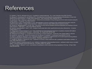    61. Karthik S, Tuite DJ, Nicholson AA, et al. Cryoplasty for arterial restenosis. Eur J Vasc Endovasc Surg 2007;33:40-43.
   62. Mossop PJ, Amukotuwa SA, and Whitbourn RJ. Controlled blunt microdissection for percutaneous recanalization of lower limb
    arterial chronic total occlusions: a single center experience. Cath Cardiovasc Interv 2006;68:304-310.
   63. Gandini R, Volpi T, Pipitone V, and Simonetti G. Intraluminal recanalization of long infrainguinal chronic total occlusions using the
    crosser system. J Endovasc Ther 2009;16:23-27.
   64. Beschorner U, Sixt S, Schwarzwalder U, et al. Recanalization of chronic occlusions of the superficial femoral artery using the
    outback re-entry catheter: a single centre experience. Catheter Cardiovasc Interv 2009 (online in advance of print).
   65. Jacobs DL, Motaganahalli RL, Cox DE, et al. True lumen re-entry devices facilitate subintimal angioplasty and stenting of chronic
    total occlusions: initial report. J Vasc Surg 2006;43:1291-96.
   66. Kaid KA, Gopinathapillai R, Qian F, et al. Analysis of particulate debris after superficial femoral artery atherectomy. J Invasive
    Cardiol 2009;21:7-10.
   67. Wildgruber M, Weiss W, Berger H, et al. Early endothelial and heaematological response to cryoplasty compared with balloon
    angioplasty of the superficial femoral artery – a pilot study. Br J Radiol 2007;80:430-436.
   68. Wildgruber M and Berger H. Cryoplasty for the prevention of arterial restenosis. Cardiovasc Interv Radiol 2008;31:1050-58.
   69. Kessel DO, Samson RH. What is the evidence for the efficacy of cryoplasty? J Cardiovasc Surg 2008;49:179-185.
   70. Speck U, Scheller B, Abramjuk C, et al. Neointima inhibition: comparison of effectiveness of non-stent-based local drug delivery
    and a drug-eluting stent in porcine coronary arteries. Radiology 2006;240:411-418.
   71. Scheller B, Hehrlein C, Bocksch W, et al. Treatment of coronary in-stent restenosis with a paclitaxel-coated balloon catheter. N
    Engl J Med 2006;355:2113-24.
   72. Werk M, Langner S, Beinkensmeier B, et al. Inhibition of restenosis in femoropopliteal arteries: paclitaxel-coated versus uncoated
    balloon: femoral paclitaxel randomized pilot trial. Circulation 2008;118:1358-65.
   73. Tepe G, Zeller T, Albrecht T, et al. Local delivery of paclitaxel to inhibit restenosis during angioplasty of the leg. N Engl J Med
    2008;358:689-699.
 