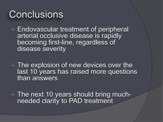    Endovascular treatment of peripheral
    arterial occlusive disease is rapidly
    becoming first-line, regardless of
    disease severity

   The explosion of new devices over the
    last 10 years has raised more questions
    than answers

   The next 10 years should bring much-
    needed clarity to PAD treatment
 