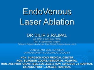 EndoVenous
           Laser Ablation
                   DR DILIP S.RAJPAL
                          MS, MAIS, FICS(USA), FMAS,
                           Dipl. In Laproscopic surgery,
          Fellow in Robotic & Adv Lap. Colo-Rectal Surgery (korea univ.)

                    CONSULTANT GEN. SURGEON
                LAPROSCOPIST & COLOPROCTOLOGIST

            HON. SURGEON NOVA MEDICAL CENTER
          HON. SURGEON GODREJ MEMORIAL HOSPITAL
HON. ASS PROF GRANT MED.COLLEGE & HON. SURGEON JJ HOSPITAL
              EX-ASST. PROF L.T.M.GEN. HOSPITAL
 