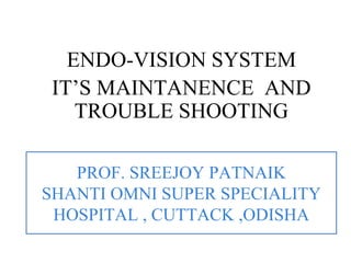 PROF. SREEJOY PATNAIK
SHANTI OMNI SUPER SPECIALITY
HOSPITAL , CUTTACK ,ODISHA
ENDO-VISION SYSTEM
IT’S MAINTANENCE AND
TROUBLE SHOOTING
 