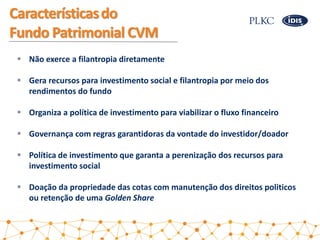 Característicasdo
Fundo Patrimonial CVM
 Não exerce a filantropia diretamente
 Gera recursos para investimento social e ...