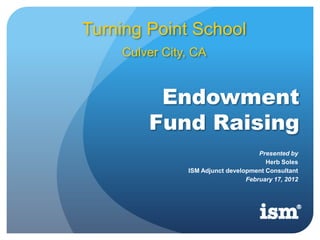 Turning Point School
    Culver City, CA


         Endowment
        Fund Raising
                                     Presented by
                                       Herb Soles
               ISM Adjunct development Consultant
                                 February 17, 2012
 