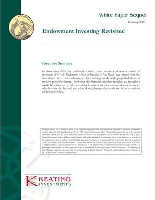 KNOWLE                                                                                        White Paper Sequel

     D
                                                                                                                                      February 2011

         GE
              Endowment Investing Revisited




              Executive Summary

              In November 2009, we published a white paper on the endowment model of
              investing (The Yale Endowment Model of Investing is Not Dead) that argued that the
              melt down at certain endowments had nothing to do with purported flaws in
              modern portfolio theory. Now that the financial crisis has receded, we thought it
              would be instructive to take a fresh look at some of these same endowments to see
              what lessons they learned and what, if any, changes they made to the constructions
              of their portfolios.




              Keating Capital, Inc. (“Keating Capital”) is a Maryland corporation that has elected to be regulated as a business development
              company under the Investment Company Act of 1940. Keating Investments, LLC (“Keating Investments”) is an SEC registered
              investment adviser, and acts as an investment adviser and receives base management and/or incentive fees from Keating Capital.
              Keating Investments and its affiliates, control persons, and related individuals or entities may invest in the businesses or securities of
              the companies for whom Keating Capital provides managerial assistance in connection with its investments. Investment advisory
              services are provided by Keating Investments. Keating Investments and Keating Capital operate under the generic name of Keating.
              This white paper is a general communication of Keating and is not intended to be a solicitation to purchase or sell any security. The
              information contained in this white paper should not be considered to be part of Keating Capital’s Prospectus. The offering and
              sale of Keating Capital’s shares may only be made pursuant to Keating Capital’s Prospectus, which includes certain risk factors in
              the “Risk Factors” section of such Prospectus.
 