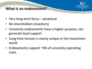 What is an endowment?
• Very long-term focus – perpetual
• No shareholders (investors)
• University endowments have a higher purpose, can
generate loyal support
• Long-time horizon is nearly unique in the investment
world
• Endowments support ~8% of university operating
costs
5
 